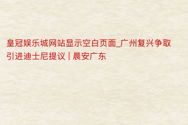 皇冠娱乐城网站显示空白页面_广州复兴争取引进迪士尼提议 | 晨安广东