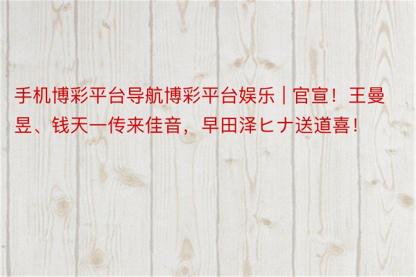 手机博彩平台导航博彩平台娱乐 | 官宣！王曼昱、钱天一传来佳音，早田泽ヒナ送道喜！