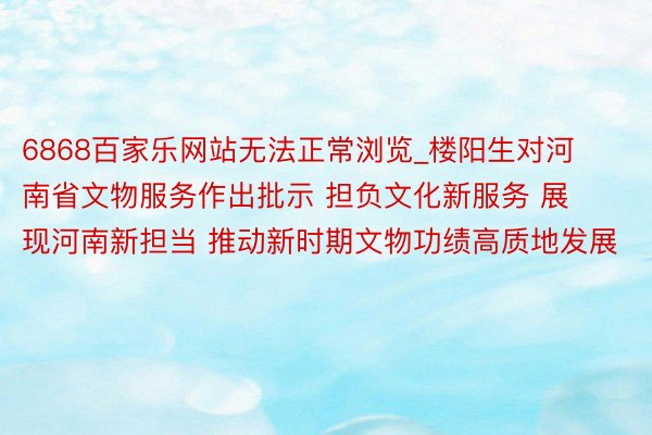 6868百家乐网站无法正常浏览_楼阳生对河南省文物服务作出批示 担负文化新服务 展现河南新担当 推动新时期文物功绩高质地发展