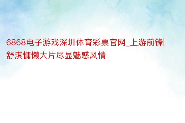 6868电子游戏深圳体育彩票官网_上游前锋|舒淇慵懒大片尽显魅惑风情