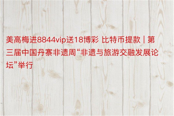 美高梅进8844vip送18博彩 比特币提款 | 第三届中国丹寨非遗周“非遗与旅游交融发展论坛”举行