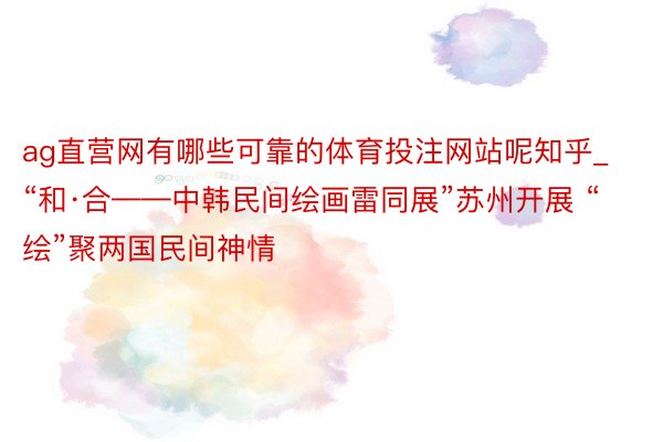 ag直营网有哪些可靠的体育投注网站呢知乎_“和·合——中韩民间绘画雷同展”苏州开展 “绘”聚两国民间神情