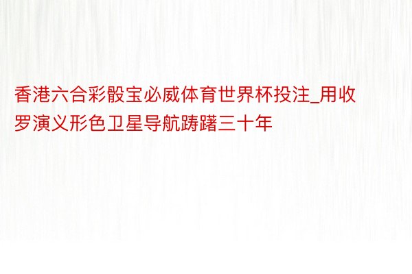 香港六合彩骰宝必威体育世界杯投注_用收罗演义形色卫星导航踌躇三十年