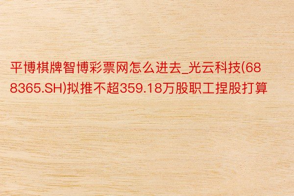 平博棋牌智博彩票网怎么进去_光云科技(688365.SH)拟推不超359.18万股职工捏股打算