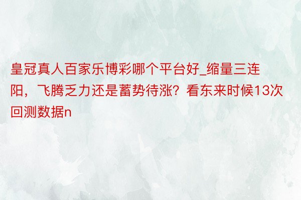 皇冠真人百家乐博彩哪个平台好_缩量三连阳，飞腾乏力还是蓄势待涨？看东来时候13次回测数据n