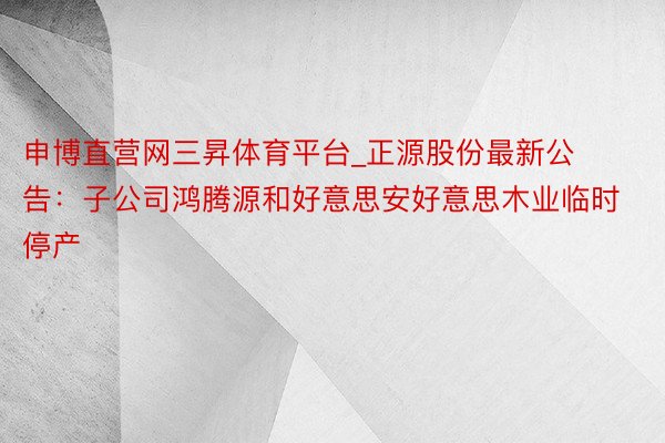 申博直营网三昇体育平台_正源股份最新公告：子公司鸿腾源和好意思安好意思木业临时停产