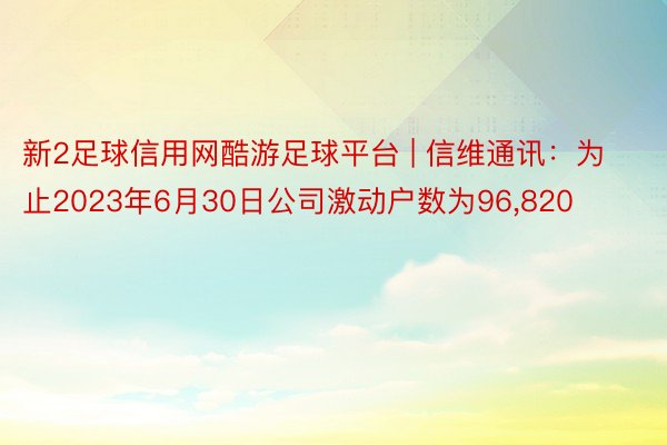 新2足球信用网酷游足球平台 | 信维通讯：为止2023年6月30日公司激动户数为96，820