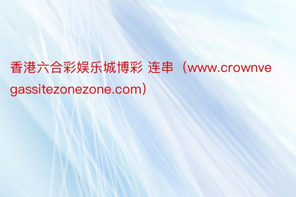 香港六合彩娱乐城博彩 连串（www.crownvegassitezonezone.com）