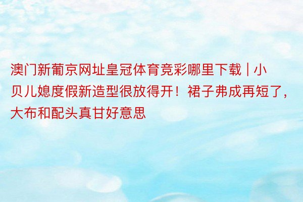 澳门新葡京网址皇冠体育竞彩哪里下载 | 小贝儿媳度假新造型很放得开！裙子弗成再短了，大布和配头真甘好意思