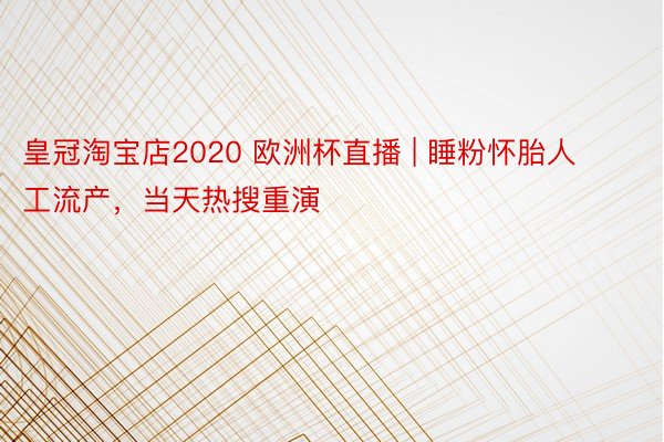 皇冠淘宝店2020 欧洲杯直播 | 睡粉怀胎人工流产，当天热搜重演