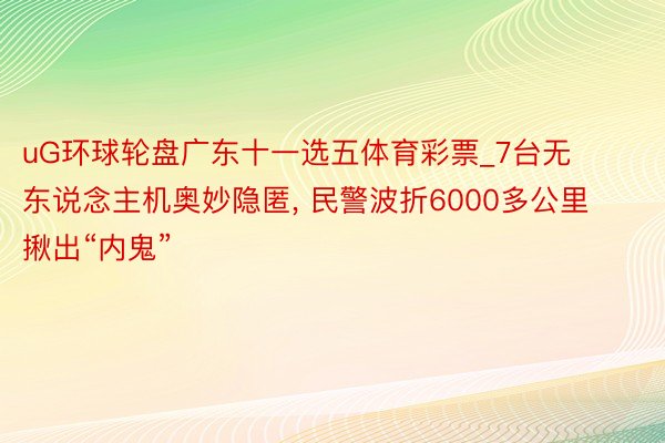 uG环球轮盘广东十一选五体育彩票_7台无东说念主机奥妙隐匿, 民警波折6000多公里揪出“内鬼”