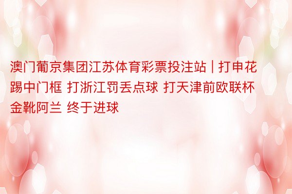 澳门葡京集团江苏体育彩票投注站 | 打申花踢中门框 打浙江罚丢点球 打天津前欧联杯金靴阿兰 终于进球