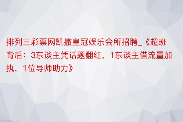 排列三彩票网凯撒皇冠娱乐会所招聘_《超班背后：3东谈主凭话题翻红，1东谈主借流量加执，1位导师助力》