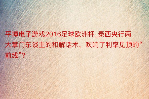 平博电子游戏2016足球欧洲杯_泰西央行两大掌门东谈主的和解话术，吹响了利率见顶的“前线”？