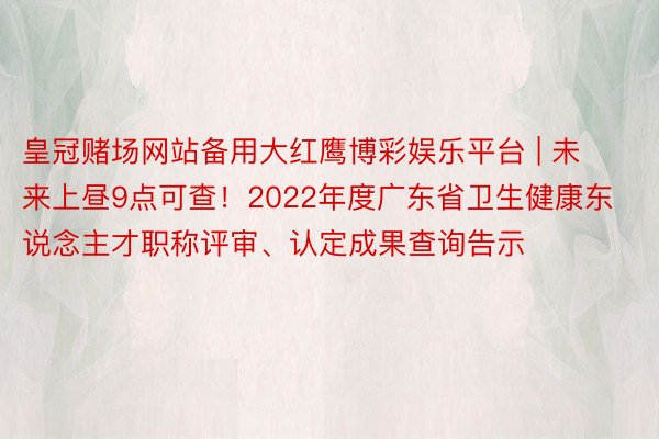 皇冠赌场网站备用大红鹰博彩娱乐平台 | 未来上昼9点可查！2022年度广东省卫生健康东说念主才职称评审、认定成果查询告示