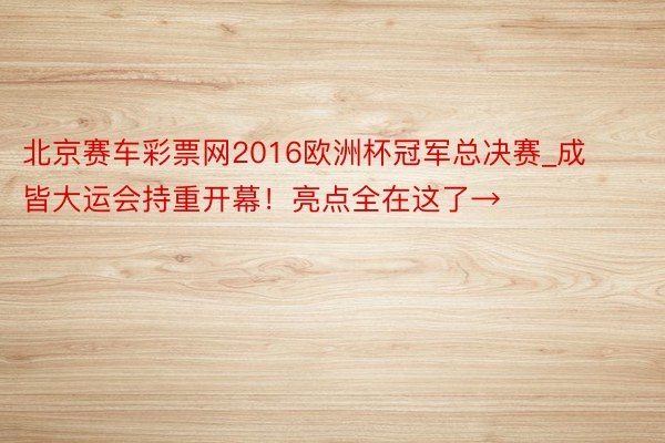 北京赛车彩票网2016欧洲杯冠军总决赛_成皆大运会持重开幕！亮点全在这了→