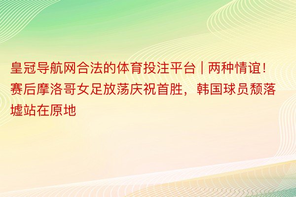 皇冠导航网合法的体育投注平台 | 两种情谊！赛后摩洛哥女足放荡庆祝首胜，韩国球员颓落墟站在原地