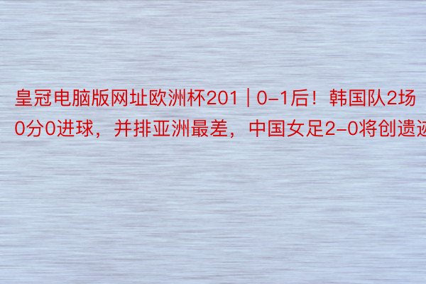 皇冠电脑版网址欧洲杯201 | 0-1后！韩国队2场0分0进球，并排亚洲最差，中国女足2-0将创遗迹