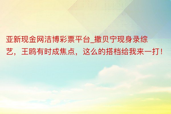 亚新现金网洁博彩票平台_撒贝宁现身录综艺，王鸥有时成焦点，这么的搭档给我来一打！