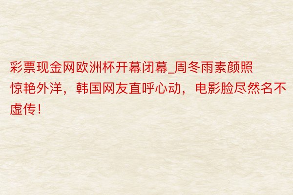 彩票现金网欧洲杯开幕闭幕_周冬雨素颜照惊艳外洋，韩国网友直呼心动，电影脸尽然名不虚传！