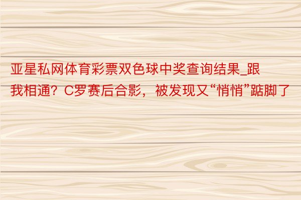 亚星私网体育彩票双色球中奖查询结果_跟我相通？C罗赛后合影，被发现又“悄悄”踮脚了