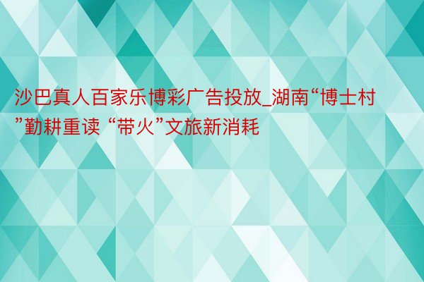 沙巴真人百家乐博彩广告投放_湖南“博士村”勤耕重读 “带火”文旅新消耗