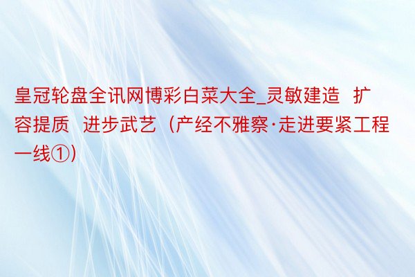 皇冠轮盘全讯网博彩白菜大全_灵敏建造  扩容提质  进步武艺（产经不雅察·走进要紧工程一线①）