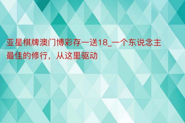 亚星棋牌澳门博彩存一送18_一个东说念主最佳的修行，从这里驱动