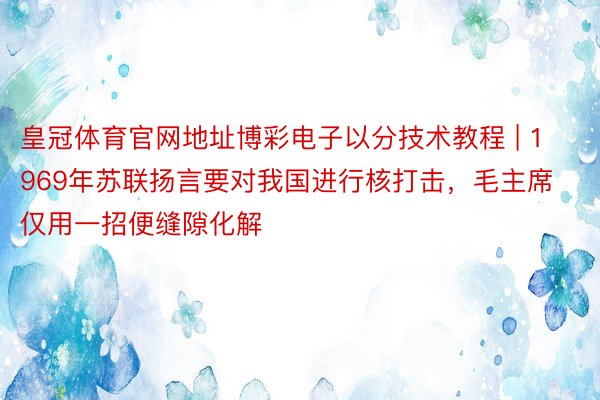 皇冠体育官网地址博彩电子以分技术教程 | 1969年苏联扬言要对我国进行核打击，毛主席仅用一招便缝隙化解