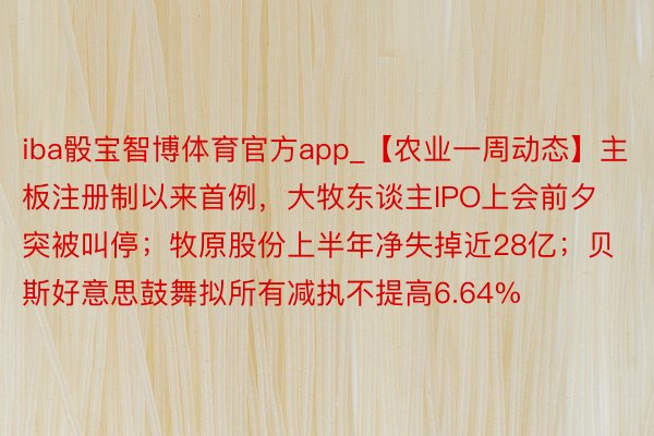 iba骰宝智博体育官方app_【农业一周动态】主板注册制以来首例，大牧东谈主IPO上会前夕突被叫停；牧原股份上半年净失掉近28亿；贝斯好意思鼓舞拟所有减执不提高6.64%