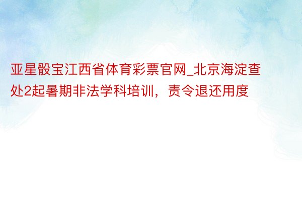 亚星骰宝江西省体育彩票官网_北京海淀查处2起暑期非法学科培训，责令退还用度