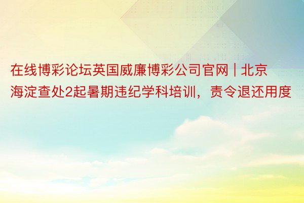 在线博彩论坛英国威廉博彩公司官网 | 北京海淀查处2起暑期违纪学科培训，责令退还用度