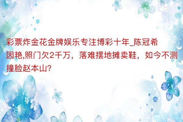 彩票炸金花金牌娱乐专注博彩十年_陈冠希因艳,照门欠2千万，落难摆地摊卖鞋，如今不测撞脸赵本山？