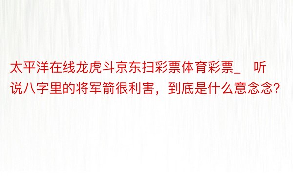 太平洋在线龙虎斗京东扫彩票体育彩票_​听说八字里的将军箭很利害，到底是什么意念念？