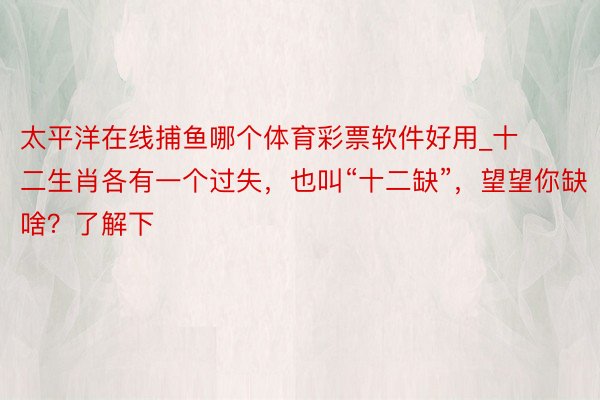 太平洋在线捕鱼哪个体育彩票软件好用_十二生肖各有一个过失，也叫“十二缺”，望望你缺啥？了解下