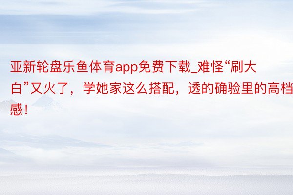 亚新轮盘乐鱼体育app免费下载_难怪“刷大白”又火了，学她家这么搭配，透的确验里的高档感！