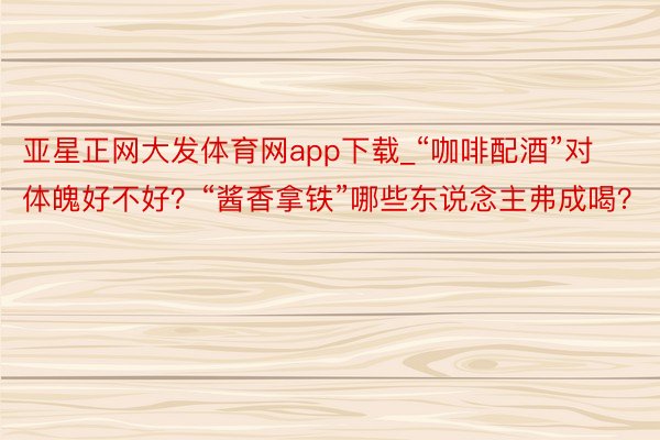 亚星正网大发体育网app下载_“咖啡配酒”对体魄好不好？“酱香拿铁”哪些东说念主弗成喝？