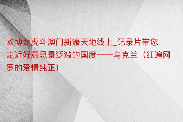 欧博龙虎斗澳门新濠天地线上_记录片带您走近好意思景泛滥的国度——乌克兰（红遍网罗的爱情纯正）