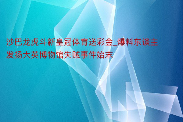 沙巴龙虎斗新皇冠体育送彩金_爆料东谈主发扬大英博物馆失贼事件始末