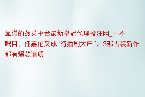 靠谱的菠菜平台最新皇冠代理投注网_一不瞩目，任嘉伦又成“待播剧大户”，3部古装新作都有爆款潜质