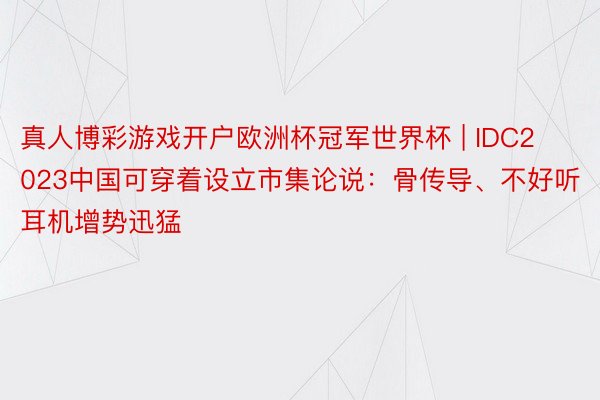 真人博彩游戏开户欧洲杯冠军世界杯 | IDC2023中国可穿着设立市集论说：骨传导、不好听耳机增势迅猛