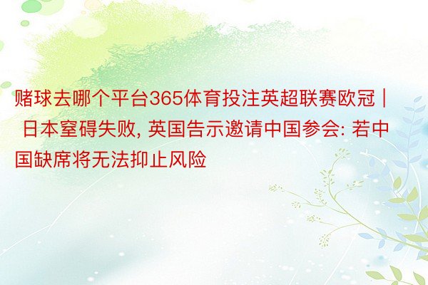 赌球去哪个平台365体育投注英超联赛欧冠 | 日本窒碍失败, 英国告示邀请中国参会: 若中国缺席将无法抑止风险