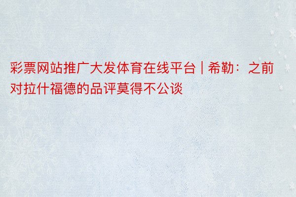 彩票网站推广大发体育在线平台 | 希勒：之前对拉什福德的品评莫得不公谈