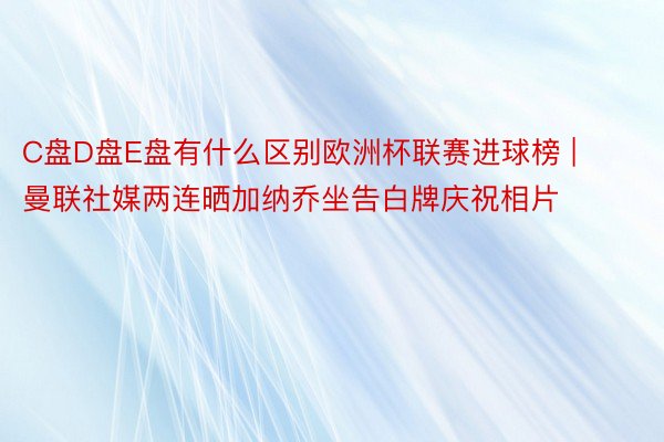 C盘D盘E盘有什么区别欧洲杯联赛进球榜 | 曼联社媒两连晒加纳乔坐告白牌庆祝相片