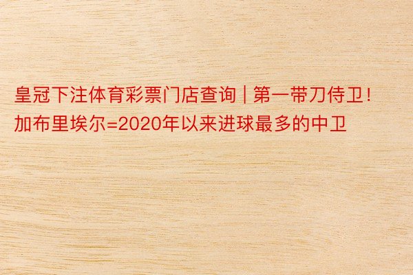 皇冠下注体育彩票门店查询 | 第一带刀侍卫！加布里埃尔=2020年以来进球最多的中卫