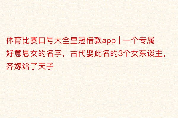 体育比赛口号大全皇冠借款app | 一个专属好意思女的名字，古代娶此名的3个女东谈主，齐嫁给了天子