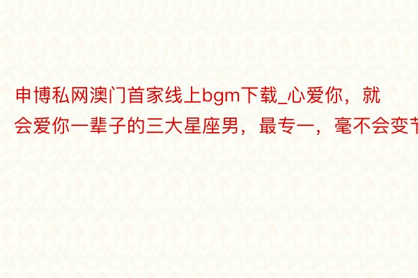 申博私网澳门首家线上bgm下载_心爱你，就会爱你一辈子的三大星座男，最专一，毫不会变节