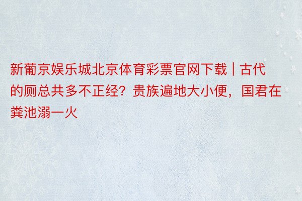 新葡京娱乐城北京体育彩票官网下载 | 古代的厕总共多不正经？贵族遍地大小便，国君在粪池溺一火