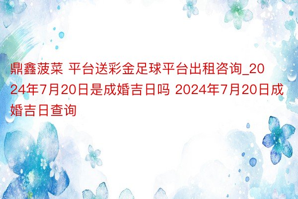 鼎鑫菠菜 平台送彩金足球平台出租咨询_2024年7月20日是成婚吉日吗 2024年7月20日成婚吉日查询