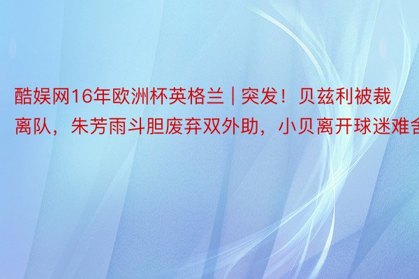 酷娱网16年欧洲杯英格兰 | 突发！贝兹利被裁离队，朱芳雨斗胆废弃双外助，小贝离开球迷难舍